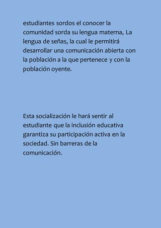 estudiantes sordos el conocer la
comunidad sorda su lengua materna, La
lengua de señas, la cual le permitirá
desarrollar una comunicación abierta con
la población a la que pertenece y con la
población oyente.
Esta socialización le hará sentir al
estudiante que la inclusión educativa
garantiza su participación activa en la
sociedad. Sin barreras de la
comunicación.
 