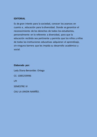 EDITORIAL
Es de gran interés para la sociedad, conocer los avances en
cuanto a , educación para la diversidad. Donde se garantice el
reconocimiento de los derechos de todos los estudiantes,
personalmente en lo referente a diversidad, para que la
educación recibida sea pertinente y permita que los niños y niñas
de todas las instituciones educativas adquieran el aprendizaje,
sin ninguna barrera que les impida su desarrollo académico y
social.
Elaborado por:
Lady Diana Benavides Ortega
CC: 1085259996
LPI
SEMESTRE IV
CAU LA UNION NARIÑO.
 
