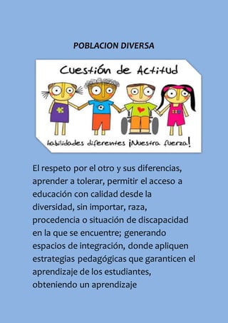 POBLACION DIVERSA
El respeto por el otro y sus diferencias,
aprender a tolerar, permitir el acceso a
educación con calidad desde la
diversidad, sin importar, raza,
procedencia o situación de discapacidad
en la que se encuentre; generando
espacios de integración, donde apliquen
estrategias pedagógicas que garanticen el
aprendizaje de los estudiantes,
obteniendo un aprendizaje
 