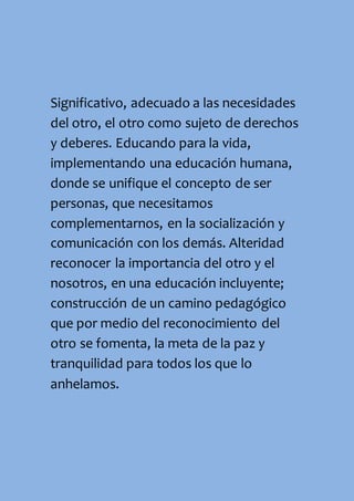 Significativo, adecuado a las necesidades
del otro, el otro como sujeto de derechos
y deberes. Educando para la vida,
implementando una educación humana,
donde se unifique el concepto de ser
personas, que necesitamos
complementarnos, en la socialización y
comunicación con los demás. Alteridad
reconocer la importancia del otro y el
nosotros, en una educación incluyente;
construcción de un camino pedagógico
que por medio del reconocimiento del
otro se fomenta, la meta de la paz y
tranquilidad para todos los que lo
anhelamos.
 