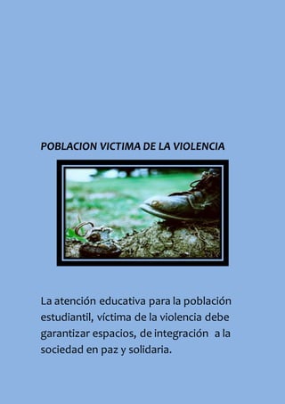 POBLACION VICTIMA DE LA VIOLENCIA
La atención educativa para la población
estudiantil, víctima de la violencia debe
garantizar espacios, de integración a la
sociedad en paz y solidaria.
 