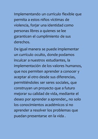 Implementando un currículo flexible que
permita a estos niños víctimas de
violencia, forjar una identidad como
personas libres a quienes se lee
garanticen el cumplimiento de sus
derechos.
De igual manera se puede implementar
un currículo oculto, donde podamos
inculcar a nuestros estudiantes, la
implementación de los valores humanos,
que nos permiten aprender a conocer y
aceptar al otro desde sus diferencias,
permitiéndoles ser seres sociales, que
construyan un proyecto que a futuro
mejorar su calidad de vida, mediante el
deseo por aprender a aprender,, no solo
los conocimientos académicos si no
aprender a resolver los problemas que
puedan presentarse en la vida .
 