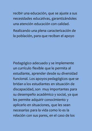 recibir una educación, que se ajuste a sus
necesidades educativas, garantizándoles
una atención educación con calidad.
Realizando una plena caracterización de
la población, para que reciban el apoyo
Pedagógico adecuado y se implemente
un currículo flexible que le permita al
estudiante, aprender desde su diversidad
funcional. Los apoyos pedagógicos que se
bridan a los estudiantes en situación de
discapacidad, son muy importantes para
su desempeño académico y social, ya que
les permite adquirir conocimiento y
aplicarlo en situaciones, que les sean
necesarias para la vida como lo es la
relación con sus pares, en el caso de los
 