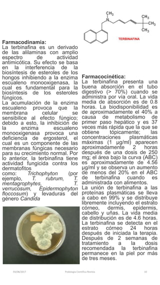 03/08/2017 Podologia Cientifica Revista 10
Farmacodinamia:
La terbinafina es un derivado
de las alilaminas con amplio
espectro de actividad
antimicótica. Su efecto se basa
en la interferencia de la
biosíntesis de esteroles de los
hongos inhibiendo a la enzima
escualeno monooxigenasa, la
cual es fundamental para la
biosíntesis de los esteroles
fúngicos.
La acumulación de la enzima
escualeno provoca que la
membrana celular se
sensibilice al efecto fúngico;
debido a esto, la inhibición de
la enzima escualeno
monooxigenasa provoca una
deficiencia de ergosterol, el
cual es un componente de las
membranas fúngicas necesario
para su crecimiento normal. Por
lo anterior, la terbinafina tiene
actividad fungicida contra los
dermatofitos
como: Trichophyton (por
ejemplo, T. rubrum, T.
mentagrophytes, T.
verrucosum, Epidermophyton
floccosum) y levaduras del
género Candida
Farmacocinética:
La terbinafina presenta una
buena absorción en el tubo
digestivo (> 70%) cuando se
administra por vía oral. La vida
media de absorción es de 0.8
horas. La biodisponibilidad es
de aproximadamente el 40% a
causa de metabolismo de
primer paso hepático y es 37
veces más rápida que la que se
obtiene tópicamente; las
concentraciones plasmáticas
máximas (1 µg/ml) aparecen
aproximadamente 2 horas
después de una dosis de 250
mg; el área bajo la curva (ABC)
es aproximadamente de 4.56
µg/ml y se observa un aumento
de menos del 20% en el ABC
de terbinafina cuando es
administrada con alimentos.
La unión de terbinafina a las
proteínas plasmáticas se lleva
a cabo en 99% y se distribuye
libremente incluyendo el estrato
córneo, dermis, epidermis,
cabello y uñas. La vida media
de distribución es de 4.6 horas.
La terbinafina se detecta en el
estrato córneo 24 horas
después de iniciada la terapia.
Después de 2 semanas de
tratamiento a la dosis
recomendada la terbinafina
permanece en la piel por más
de tres meses.
 