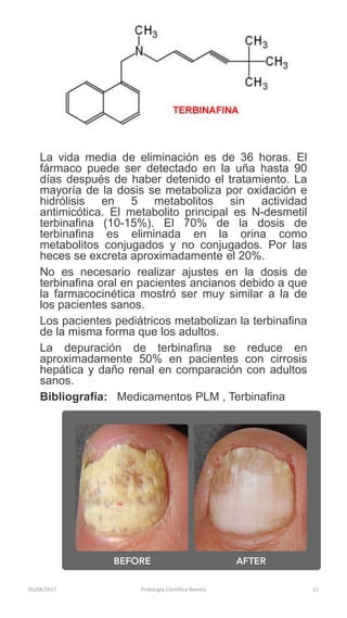 03/08/2017 Podologia Cientifica Revista 11
La vida media de eliminación es de 36 horas. El
fármaco puede ser detectado en la uña hasta 90
días después de haber detenido el tratamiento. La
mayoría de la dosis se metaboliza por oxidación e
hidrólisis en 5 metabolitos sin actividad
antimicótica. El metabolito principal es N-desmetil
terbinafina (10-15%). El 70% de la dosis de
terbinafina es eliminada en la orina como
metabolitos conjugados y no conjugados. Por las
heces se excreta aproximadamente el 20%.
No es necesario realizar ajustes en la dosis de
terbinafina oral en pacientes ancianos debido a que
la farmacocinética mostró ser muy similar a la de
los pacientes sanos.
Los pacientes pediátricos metabolizan la terbinafina
de la misma forma que los adultos.
La depuración de terbinafina se reduce en
aproximadamente 50% en pacientes con cirrosis
hepática y daño renal en comparación con adultos
sanos.
Bibliografía: Medicamentos PLM , Terbinafina
 