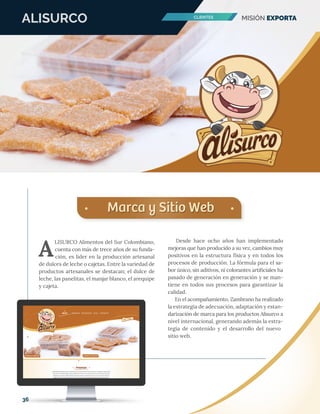 ALISURCO
Marca y Sitio WebMarca y Sitio Web
Desde hace ocho años han implementado
mejoras que han producido a su vez, cambios muy
positivos en la estructura física y en todos los
procesos de producción. La fórmula para el sa-
bor único, sin aditivos, ni colorantes artiﬁciales ha
pasado de generación en generación y se man-
tiene en todos sus procesos para garantizar la
calidad.
En el acompañamiento, Zambrano ha realizado
la estrategia de adecuación, adaptación y estan-
darización de marca para los productos Alisurco a
nivel internacional, generando además la estra-
tegia de contenido y el desarrollo del nuevo
sitio web.
LISURCO Alimentos del Sur Colombiano,
cuenta con más de trece años de su funda-
ción, es líder en la producción artesanal
de dulces de leche o cajetas. Entre la variedad de
productos artesanales se destacan; el dulce de
leche, las panelitas, el manjar blanco, el arequipe
y cajeta.
A
MISIÓN EXPORTACLIENTES
36
 
