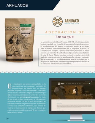 ARHUACOS
A D E C U A C I Ó N D E
E m p a q u e
La Asociación de Autoridades Arhuacas ASO-CIT, es la única asociación
legítima y avalada por el pueblo Arhuaco con el objeto de promover
el fortalecimiento del sistema organizativo, donde se persiguen
ﬁnes de interés y metas comunes con el resguardo Arhuaco y la
Confederación Indígena Tayrona; tales como: protección al medio
ambiente, el bienestar de las familias indígenas Arhuacas de la Sierra
Nevada de Santa Marta, nuestras costumbres, cultura ancestral,
tradición, y nuestro territorio, la defensa de los intereses comunita-
rios, el desarrollo, el fortalecimiento de las relaciones internas, el
progreso de acuerdo a la cosmovisión propia y el fortalecimiento de
las relaciones internas entre sus miembros.
n Zambrano les hemos acompañado en la
adecuación de sus empaques y materiales de
comunicación. Así mismo, con un mensaje
profundo de protección a la madre tierra y las tradi-
ciones que esta comunidad indígena ha conservado por
siglos, los arhuacos ingresan al sector del comercio
electrónico con www.origenarhuaco.com. Se trata
de una tienda en línea muy acorde a su cultura y muy
intuitiva al usuario a la vez. El sitio web proyecta su
cultura a través de sus productos como las mochilas
o “tutu” que simbolizan identidad, una prenda de
vestir y un instrumento de trabajo con diseños que
encierran un contenido, una razón de ser, y conserva
la esencia del origen.
E
38
 