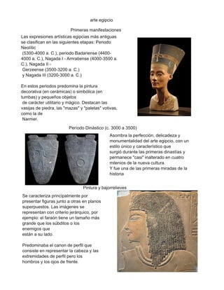 arte egipcio
Primeras manifestaciones
Las expresiones artísticas egipcias más antiguas
se clasifican en las siguientes etapas: Periodo
Neolític
(5300-4000 a. C.), periodo Badariense (4400-
4000 a. C.), Nagada I - Amratiense (4000-3500 a.
C.), Nagada II -
Gerzeense (3500-3200 a. C.)
y Nagada III (3200-3000 a. C.)
En estos periodos predomina la pintura
decorativa (en cerámicas) o simbólica (en
tumbas) y pequeños objetos
de carácter utilitario y mágico. Destacan las
vasijas de piedra, las "mazas" y "paletas" votivas,
como la de
Narmer.
Período Dinástico (c. 3000 a 3500)
Asombra la perfección, delicadeza y
monumentalidad del arte egipcio, con un
estilo único y característico que
surgió durante las primeras dinastías y
permanece "casi" inalterado en cuatro
milenios de la nueva cultura.
Y fue una de las primeras miradas de la
historia
Se caracteriza principalmente por
presentar figuras junto a otras en planos
superpuestos. Las imágenes se
representan con criterio jerárquico, por
ejemplo: el faraón tiene un tamaño más
grande que los súbditos o los
enemigos que
están a su lado.
Predominaba el canon de perfil que
consiste en representar la cabeza y las
extremidades de perfil pero los
hombros y los ojos de frente.
Pintura y bajorrelieves
 