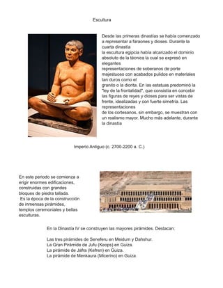 Escultura
Desde las primeras dinastías se había comenzado
a representar a faraones y dioses. Durante la
cuarta dinastía
la escultura egipcia había alcanzado el dominio
absoluto de la técnica la cual se expresó en
elegantes
representaciones de soberanos de porte
majestuoso con acabados pulidos en materiales
tan duros como el
granito o la diorita. En las estatuas predominó la
"ley de la frontalidad", que consistía en concebir
las figuras de reyes y dioses para ser vistas de
frente, idealizadas y con fuerte simetría. Las
representaciones
de los cortesanos, sin embargo, se muestran con
un realismo mayor. Mucho más adelante, durante
la dinastía
Imperio Antiguo (c. 2700-2200 a. C.)
En este periodo se comienza a
erigir enormes edificaciones,
construidas con grandes
bloques de piedra tallada.
Es la época de la construcción
de inmensas pirámides,
templos ceremoniales y bellas
esculturas.
En la Dinastía IV se construyen las mayores pirámides. Destacan:
Las tres pirámides de Seneferu en Meidum y Dahshur.
La Gran Pirámide de Jufu (Keops) en Guiza.
La pirámide de Jafra (Kefren) en Guiza.
La pirámide de Menkaura (Micerino) en Guiza.
 