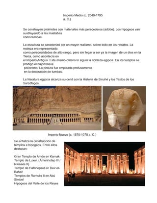 Imperio Medio (c. 2040-1795
a. C.)
Se construyen pirámides con materiales más perecederos (adobe). Los hipogeos van
sustituyendo a las mastabas
como tumbas.
La escultura se caracterizó por un mayor realismo, sobre todo en los retratos. La
realeza era representada
como personalidades de alto rango, pero sin llegar a ser ya la imagen de un dios en la
Tierra, como acontecía en
el Imperio Antiguo. Este mismo criterio lo siguió la nobleza egipcia. En los templos se
prodigó el bajorrelieve
polícromo. La pintura fue empleada profusamente
en la decoración de tumbas.
La literatura egipcia alcanza su cenit con la Historia de Sinuhé y los Textos de los
Sarcófagos.
Imperio Nuevo (c. 1570-1070 a. C.)
Se enfatiza la construcción de
templos e hipogeos. Entre ellos
destacan:
Gran Templo de Amón en Karnak
Templo de Luxor. (Amenhotep III /
Ramsés II)
Templo de Hatshepsut en Deir el-
Bahari
Templos de Ramsés II en Abú
Simbel
Hipogeos del Valle de los Reyes
 