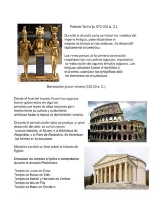 Periodo Tardío (c. 672-332 a. C.)
Durante la dinastía saíta se imitan los modelos del
Imperio Antiguo, generalizándose el
empleo de bronce en las estatuas. Se desarrolló
rápidamente el demótico.
Los reyes persas de la primera dominación
respetaron las costumbres egipcias, impulsando
la restauración de algunos templos egipcios. Las
lenguas utilizadas fueron el demótico y
el arameo, usándose los jeroglíficos sólo
en elementos de arquitectura.
Dominación greco-romana (332-30 a. C.)
Desde el final del Imperio Nuevo los egipcios
fueron gobernados en algunos
periodos por reyes de otras naciones pero
mantuvieron su cultura y costumbres
artísticas hasta la época de dominación romana.
Durante el periodo ptolemaico se produjo un gran
desarrollo del arte, se construyeron
nuevos templos, el Museo y la Biblioteca de
Alejandría, y el Faro de Alejandría. Se helenizan
las formas en la escultura.
Manetón escribió su libro sobre la historia de
Egipto.
Destacan los templos erigidos o completados
durante la dinastía Ptolemaica
Templo de Jnum en Esna
Templo de Horus en Edfu
Templo de Sobek y Haroeris en Ombos
Templo de Isis en File
Templo de Hator en Dendera
 