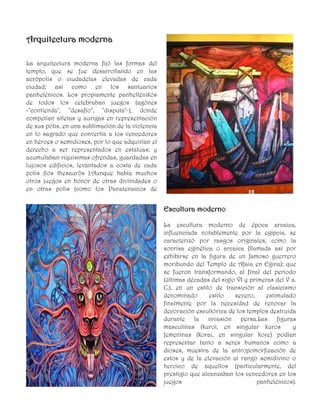 AArrqquuiitteeccttuurraa mmooddeerrnnaa
La arquitectura moderna fijó las formas del
templo, que se fue desarrollando en las
acrópolis o ciudadelas elevadas de cada
ciudad; así como en los santuarios
panhelénicos. Los propiamente panhellénikós
de todos los celebraban juegos (agónes
-"contienda", "desafío", "disputa"-), donde
competían atletas y aurigas en representación
de sus polis, en una sublimación de la violencia
en lo sagrado que convertía a los vencedores
en héroes o semidioses, por lo que adquirían el
derecho a ser representados en estatuas; y
acumulaban riquísimas ofrendas, guardadas en
lujosos edificios, levantados a costa de cada
polis (los thesaurós ).Aunque había muchos
otros juegos en honor de otras divinidades o
en otras polis (como los Panatenaicos de
EEssccuullttuurraa mmooddeerrnnoo
La escultura moderno de época arcaica,
influenciada notablemente por la egipcia, se
caracterizó por rasgos originales, como la
sonrisa eginética o arcaica (llamada así por
exhibirse en la figura de un famoso guerrero
moribundo del Templo de Afaia en Egina); que
se fueron transformando, al final del periodo
(últimas décadas del siglo VI y primeras del V a.
C.), en un estilo de transición al clasicismo
denominado estilo severo, estimulado
finalmente por la necesidad de renovar la
decoración escultórica de los templos destruida
durante la invasión persa.Las figuras
masculinas (kuroi, en singular kuros y
femeninas (korai, en singular kore) podían
representar tanto a seres humanos como a
dioses, muestra de la antropomorfización de
estos y de la elevación al rango semidivino o
heroico de aquellos (particularmente, del
prestigio que alcanzaban los vencedores en los
juegos panhelénicos).
 