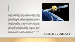 SATÉLITE VENESAT-1
• El satélite VENESAT-1 (Simón Bolívar) es el primer satélite
artificial propiedad del Estado venezolano lanzado desde China
el 29 de octubre de 2008. Es administrado por el Ministerio del
Poder Popular para la Educación Universitaria, Ciencia y
Tecnología a través de la Agencia Bolivariana para Actividades
Espaciales (ABAE) de Venezuela para el uso por el Ministerio de
Ciencia y Tecnología a mediados de 2004. Ese mismo año se
iniciaron conversaciones con la Agencia Espacial Federal Rusa;
en principio se trató de concretar el convenio con Rusia, pero
ante la negativa de ésta a la propuesta venezolana de
transferencia tecnológica, que incluía la formación de técnicos
especializados en el manejo del proyecto Satélite Simón Bolívar,
Venezuela decide abandonar el acuerdo con Rusia. Luego, en
octubre de 2004, el Estado venezolano decide iniciar
conversaciones con China, que aceptó la propuesta.
 