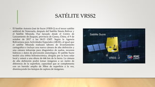 SATÉLITE VRSS2
• El Satélite Antonio José de Sucre (VRSS-2) es el tercer satélite
artificial de Venezuela, después del Satélite Simón Bolívar y
el Satélite Miranda. Fue lanzado desde el Centro de
Lanzamiento de Jiuquan, provincia de Gansu, China, el 9 de
octubre de 2017 a las 04:13 GMT. Según la Agencia
Bolivariana para Actividades Espaciales (ABAE), al igual que
el satélite Miranda realizará labores de levantamiento
cartográfico e incluye una nueva cámara de alta definición y
una cámara infrarroja para diagnóstico de suelos, recursos
hídricos y datos de prevención sismológica. El satélite Sucre
tendrá una órbita heliosincrónica, dirigida por la hora solar
local y estará a una altura de 646 km de la tierra. La cámara
de alta definición podrá tomar imágenes a un metro de
diferencia de la superficie, capacidad que se complementa
con un barrido amplio de 30km de superficie a la vez,
disminuyendo los tiempos de captura de imágenes.
 