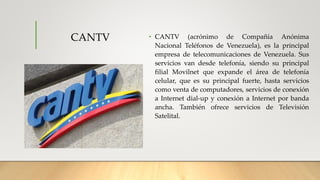 CANTV • CANTV (acrónimo de Compañía Anónima
Nacional Teléfonos de Venezuela), es la principal
empresa de telecomunicaciones de Venezuela. Sus
servicios van desde telefonía, siendo su principal
filial Movilnet que expande el área de telefonía
celular, que es su principal fuerte, hasta servicios
como venta de computadores, servicios de conexión
a Internet dial-up y conexión a Internet por banda
ancha. También ofrece servicios de Televisión
Satelital.
 