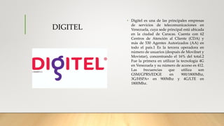 DIGITEL
• Digitel es una de las principales empresas
de servicios de telecomunicaciones en
Venezuela, cuya sede principal está ubicada
en la ciudad de Caracas. Cuenta con 62
Centros de Atención al Cliente (CDA) y
más de 530 Agentes Autorizados (AA) en
todo el país.1 Es la tercera operadora en
número de usuarios (después de Movilnet y
Movistar), concentrando el 16% del total.2
Fue la primera en utilizar la tecnología 4G
en Venezuela y su número de acceso es 412.
Las frecuencias que utiliza son
GSM/GPRS/EDGE en 900/1800Mhz,
3G/HSPA+ en 900Mhz y 4G/LTE en
1800Mhz.
 