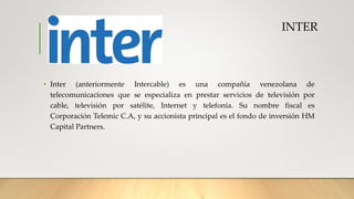 INTER
• Inter (anteriormente Intercable) es una compañía venezolana de
telecomunicaciones que se especializa en prestar servicios de televisión por
cable, televisión por satélite, Internet y telefonía. Su nombre fiscal es
Corporación Telemic C.A, y su accionista principal es el fondo de inversión HM
Capital Partners.
 