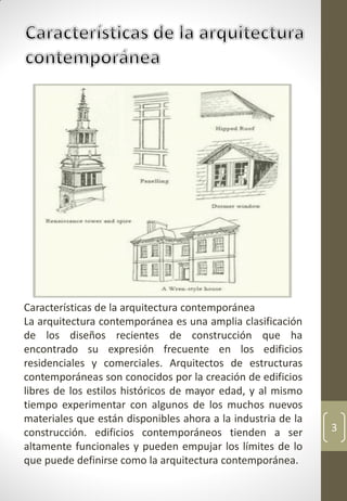 3
Características de la arquitectura contemporánea
La arquitectura contemporánea es una amplia clasificación
de los diseños recientes de construcción que ha
encontrado su expresión frecuente en los edificios
residenciales y comerciales. Arquitectos de estructuras
contemporáneas son conocidos por la creación de edificios
libres de los estilos históricos de mayor edad, y al mismo
tiempo experimentar con algunos de los muchos nuevos
materiales que están disponibles ahora a la industria de la
construcción. edificios contemporáneos tienden a ser
altamente funcionales y pueden empujar los límites de lo
que puede definirse como la arquitectura contemporánea.
 