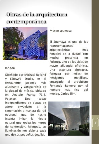 4
Diseñado por Michael Rojkind
y ESRAWE Studio, es el
restaurante japonés más
alucinante y vanguardista de
la ciudad de méxico, ubicado
en Anatole France 71-B,
Polanco. Dos capas
independientes de placas de
acero envuelven a la
cimentación a manera de red
neuronal que de hecho
intenta imitar la hiedra
natural que rodea los muros
de contención. Mientras, las
iluminación nos deleita cada
uno de sus pequeños detalles
El Soumaya es una de las
representaciones
arquitectónicas más
notables de la ciudad, con
mucha presencia en
Polanco, uno de los sitios de
mayor afluencia oficinista.
Una escultura abstracta,
formada por miles de
hexágonos metálicos,
encargado al arquitecto
Fernando Romero por el
hombre más rico del
mundo, Carlos Slim.
Tori tori
Museo soumaya
 