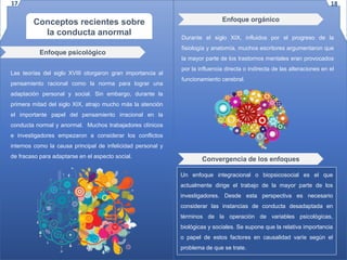Conceptos recientes sobre
la conducta anormal
Las teorías del siglo XVIII otorgaron gran importancia al
pensamiento racional como la norma para lograr una
adaptación personal y social. Sin embargo, durante la
primera mitad del siglo XIX, atrajo mucho más la atención
el importante papel del pensamiento irracional en la
conducta normal y anormal. Muchos trabajadores clínicos
e investigadores empezaron a considerar los conflictos
internos como la causa principal de infelicidad personal y
de fracaso para adaptarse en el aspecto social.
Enfoque psicológico
Enfoque orgánico
Durante el siglo XIX, influidos por el progreso de la
fisiología y anatomía, muchos escritores argumentaron que
la mayor parte de los trastornos mentales eran provocados
por la influencia directa o indirecta de las alteraciones en el
funcionamiento cerebral.
Convergencia de los enfoques
Un enfoque integracional o biopsicosocial es el que
actualmente dirige el trabajo de la mayor parte de los
investigadores. Desde esta perspectiva es necesario
considerar las instancias de conducta desadaptada en
términos de la operación de variables psicológicas,
biológicas y sociales. Se supone que la relativa importancia
o papel de estos factores en causalidad varíe según el
problema de que se trate.
17 18
 