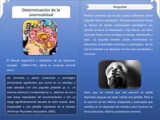 Determinación de la
anormalidad
El Manual diagnóstico y estadístico de los trastornos
mentales (DSM-IV-TR), define la conducta anormal
como:
Un síndrome o patrón conductual o psicológico
clínicamente significativo que ocurre en un individuo y
está asociado con una angustia presente (p. e., un
síntoma doloroso) o incapacidad (p. e., deterioro de una o
más áreas importantes del funcionamiento) o con un
riesgo significativamente elevado de sufrir muerte, dolor,
incapacidad o una pérdida importante de la libertad.
(American Psychiatric Association, 2000)
Angustia
Muchas personas que buscan ayuda profesional sufren
angustia física o psicológica. Diversas reacciones físicas
se derivan de fuertes componentes psicológicos; por
ejemplo el asma, la hipertensión y las úlceras, así como
síntomas físicos como la fatiga, la náusea, hipertensión y
dolor. La angustia también puede manifestarse en
reacciones emocionales extremas o prolongadas, de las
que la ansiedad y la depresión son las más prevalentes y
comunes.
Claro que, es normal que una persona se sienta
deprimida después de haber sufrida una pérdida. Pero si
la reacción es tan intensa, exagerada y prolongada que
interfiere en la capacidad del individuo para funcionar en
forma adecuada, debería considerarse anormal.
19 20
 