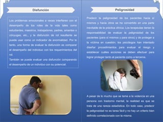 Disfunción
Los problemas emocionales a veces interfieren con el
desempeño de los roles de la vida tales como
estudiantes, maestros, trabajadores, padres, amantes o
cónyuges, etc., y la disfunción de rol resultante se
puede usar como un indicador de anormalidad. Por lo
tanto, una forma de evaluar la disfunción es comparar
el desempeño del individuo con los requerimientos del
rol.
También se puede evaluar una disfunción comparando
el desempeño de un individuo con su potencial.
Predecir la peligrosidad de los pacientes hacia sí
mismos y hacia otros se ha convertido en una parte
inevitable de la práctica clínica. Los terapeutas tienen la
responsabilidad de evaluar la peligrosidad de los
pacientes (para sí mismos y para otros) y de proteger a
la víctima en cuestión; los psicólogos han intentado
diseñar procedimientos para evaluar el riesgo y
establecer cuáles acciones se deben efectuar para
lograr proteger tanto al paciente como a terceros.
A pesar de lo mucho que se teme a la violencia en una
persona con trastorno mental, la realidad es que se
trata de una rareza estadística. En todo caso, predecir
la peligrosidad no es tarea fácil y no hay un criterio bien
definido correlacionado con la misma.
Peligrosidad
23 24
 