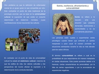Otro problema es que la definición de enfermedad
mental de un grupo quizá no sea compartida por otro.
Esto contradice el punto de vista tradicional de la
psicología anormal, que se basa en la universalidad
cultural, la suposición de que existe un conjunto
determinado de trastornos mentales, cuyas
manifestaciones obvias trascienden las culturas.
En contraste con el punto de vista de universalidad
cultural ha estado el relativismo cultural, creencia de
que los estilos de vida, los valores culturales y las
perspectivas del mundo afectan la expresión y la
determinación de la conducta desviada.
Estrés, resiliencia, afrontamiento y
vulnerabilidad
Estrés se refiere a la
reacción ante una
situación que presenta
demandas, restricciones u
oportunidades y no es
normalmente placentero.
Las personas están sujetas a experimentar estrés
psicológico cuando tienen que enfrentar un cambio
inesperado o poco usual. El número promedio de
situaciones estresantes durante la vida es más elevado
para los casos clínicos.
El término vulnerabilidad se refiere a cuál es la
probabilidad de que respondamos de manera inadaptada
en ciertas situaciones. Esta puede aumentar debido a la
herencia, ciertas características de personalidad, por la
falta de ciertas capacidades, o por la acumulación de
experiencias negativas.
27 28
 