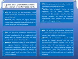 Algunos mitos y realidades acerca de
las personas con enfermedad mental
 Mito: las personas con alguna alteración mental
siempre pueden ser reconocidas por su conducta
anormal desviada.
 Realidad: Las personas con alguna alteración
mental no siempre pueden distinguirse de otras con
base en la conducta inusual consistente.
 Mito: Los individuos mentalmente afectados han
heredado esos trastornos. Si un integrante de una
familia tiene un problema emocional, los otros
probablemente tendrán el mismo destino.
 Realidad: la herencia no juega un papel importante
en algunos trastornos mentales, como la
esquizofrenia y la depresión, algunos tipos de retraso
mental y en los trastornos bipolares. Sin embargo, la
evidencia sugiere que la herencia si influye en otros
trastornos mentales.
 Mito: Las personas con enfermedad mental son
inestables y potencialmente peligrosas.
 Realidad: esta concepción errónea ha sido
perpetuada por los medios masivos de
comunicación. De acuerdo a estudios, hay una
pequeña elevación del riesgo de violencia,
especialmente entre individuos con diagnóstico
doble, pero el riesgo es mínimo.
 Mito: Las personas con enfermedad mental nunca
se curan ni serán capaces de funcionar normalmente
o llevar a cabo trabajos en la comunidad.
 Realidad: esta creencia errónea ha causado mucha
angustia en muchas personas que han sido
etiquetadas como enfermas mentales. Cerca de tres
cuartas pates de los pacientes que son
hospitalizados con trastornos severos mejorarán y
van en camino a tener vidas productivas. Muchos
pacientes que se han recuperado son empleados
excelentes.
31 32
 