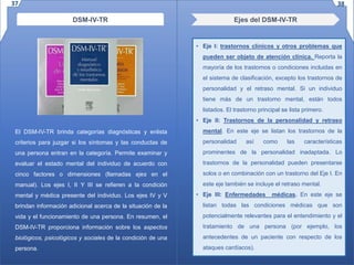 Ejes del DSM-IV-TRDSM-IV-TR
El DSM-IV-TR brinda categorías diagnósticas y enlista
criterios para juzgar si los síntomas y las conductas de
una persona entran en la categoría. Permite examinar y
evaluar el estado mental del individuo de acuerdo con
cinco factores o dimensiones (llamadas ejes en el
manual). Los ejes I, II Y III se refieren a la condición
mental y médica presente del individuo. Los ejes IV y V
brindan información adicional acerca de la situación de la
vida y el funcionamiento de una persona. En resumen, el
DSM-IV-TR proporciona información sobre los aspectos
biológicos, psicológicos y sociales de la condición de una
persona.
• Eje I: trastornos clínicos y otros problemas que
pueden ser objeto de atención clínica. Reporta la
mayoría de los trastornos o condiciones incluidas en
el sistema de clasificación, excepto los trastornos de
personalidad y el retraso mental. Si un individuo
tiene más de un trastorno mental, están todos
listados. El trastorno principal se lista primero.
• Eje II: Trastornos de la personalidad y retraso
mental. En este eje se listan los trastornos de la
personalidad así como las características
prominentes de la personalidad inadaptada. Lo
trastornos de la personalidad pueden presentarse
solos o en combinación con un trastorno del Eje I. En
este eje también se incluye el retraso mental.
• Eje III: Enfermedades médicas. En este eje se
listan todas las condiciones médicas que son
potencialmente relevantes para el entendimiento y el
tratamiento de una persona (por ejemplo, los
antecedentes de un paciente con respecto de los
ataques cardíacos).
37 38
 