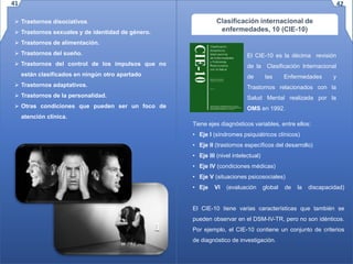  Trastornos disociativos.
 Trastornos sexuales y de identidad de género.
 Trastornos de alimentación.
 Trastornos del sueño.
 Trastornos del control de los impulsos que no
están clasificados en ningún otro apartado
 Trastornos adaptativos.
 Trastornos de la personalidad.
 Otras condiciones que pueden ser un foco de
atención clínica.
Clasificación internacional de
enfermedades, 10 (CIE-10)
Tiene ejes diagnósticos variables, entre ellos:
• Eje I (síndromes psiquiátricos clínicos)
• Eje II (trastornos específicos del desarrollo)
• Eje III (nivel intelectual)
• Eje IV (condiciones médicas)
• Eje V (situaciones psicosociales)
• Eje VI (evaluación global de la discapacidad)
El CIE-10 tiene varias características que también se
pueden observar en el DSM-IV-TR, pero no son idénticos.
Por ejemplo, el CIE-10 contiene un conjunto de criterios
de diagnóstico de investigación.
El CIE-10 es la décima revisión
de la Clasificación Internacional
de las Enfermedades y
Trastornos relacionados con la
Salud Mental realizada por la
OMS en 1992.
41 42
 
