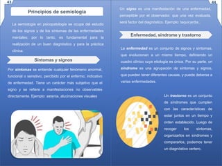 Principios de semiología
La semiología en psicopatología se ocupa del estudio
de los signos y de los síntomas de las enfermedades
mentales; por lo tanto, es fundamental para la
realización de un buen diagnóstico y para la práctica
clínica.
Síntomas y signos
Por síntomas se entiende cualquier fenómeno anormal,
funcional o sensitivo, percibido por el enfermo, indicativo
de enfermedad. Tiene un carácter más subjetivo que el
signo y se refiere a manifestaciones no observables
directamente. Ejemplo: astenia, alucinaciones visuales
Un signo es una manifestación de una enfermedad,
perceptible por el observador, que una vez evaluada,
será factor del diagnóstico. Ejemplo: taquicardia..
Enfermedad, síndrome y trastorno
La enfermedad es un conjunto de signos y síntomas,
que evolucionan a un mismo tiempo, definiendo un
cuadro clínico cuya etiología es única. Por su parte, un
síndrome es una agrupación de síntomas y signos,
que pueden tener diferentes causas, y puede deberse a
varias enfermedades.
Un trastorno es un conjunto
de síndromes que cumplen
con las características de
estar juntos en un tiempo y
orden establecido. Luego de
recoger los síntomas,
organizarlos en síndromes y
compararlos, podemos tener
un diagnóstico certero.
43 44
 