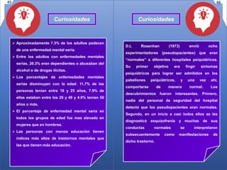 Curiosidades
D.L Rosenhan (1973) envió ocho
experimentadores (pseudopacientes) que eran
“normales” a diferentes hospitales psiquiátricos.
Su primer objetivo era fingir síntomas
psiquiátricos para lograr ser admitidos en los
pabellones psiquiátricos, y una vez ahí,
comportarse de manera normal. Los
descubrimientos fueron interesantes. Primero,
nadie del personal de seguridad del hospital
detectó que los pseudopacientes eran normales.
Segundo, en un inicio a casi todos ellos se les
diagnosticó esquizofrenia y muchas de sus
conductas normales se interpretaron
subsecuentemente como manifestaciones de
dicho trastorno.
 Aproximadamente 7.3% de los adultos padecen
de una enfermedad mental seria.
 Entre los adultos con enfermedades mentales
serias, 20.3% eran dependientes o abusaban del
alcohol o de drogas ilícitas.
 Los porcentajes de enfermedades mentales
serias disminuyen con la edad: 11.7% de las
personas tenían entre 18 y 25 años, 7.9% de
ellas estaban entre los 26 y 49 y 4.9% tenían 50
años o más.
 El porcentaje de enfermedad mental seria en
todos los grupos de edad fue mas elevado en
mujeres que en hombres.
 Las personas con menos educación tienen
índices más altos de trastornos mentales que
las que tienen más educación.
45 46
Curiosidades
 