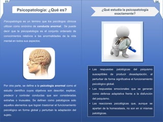 Psicopatología: ¿Qué es?
Psicopatología es un término que los psicólogos clínicos
utilizan como sinónimo de conducta anormal. Se puede
decir que la psicopatología es el conjunto ordenado de
conocimientos relativos a las anormalidades de la vida
mental en todos sus aspectos.
Por otra parte, se define a la psicología anormal como el
estudio científico cuyos objetivos son describir, explicar,
predecir y controlar conductas que son consideradas
extrañas o inusuales. Se definen como patológicos solo
aquellos elementos que logran trastornar el funcionamiento
psicológico en forma global y perturban la adaptación del
sujeto.
• Las respuestas patológicas del psiquismo
susceptibles de producir desadaptación, al
perturbar de forma significativa el funcionamiento
psicológico global.
• Las respuestas emocionales que se generan
como defensa adaptativa frente a la disfunción
del psiquismo.
• Las reacciones psicológicas que, aunque se
apartan de la homeostasis, no son en sí mismas
patológicas.
¿Qué estudia la psicopatología
exactamente?
0403
 