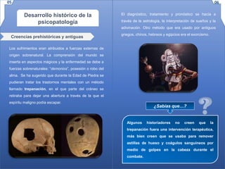 Desarrollo histórico de la
psicopatología
Los sufrimientos eran atribuidos a fuerzas externas de
origen sobrenatural. La comprensión del mundo se
inserta en aspectos mágicos y la enfermedad se debe a
fuerzas sobrenaturales: “demonios”, posesión o robo del
alma. Se ha sugerido que durante la Edad de Piedra se
pudieran tratar los trastornos mentales con un método
llamado trepanación, en el que parte del cráneo se
retiraba para dejar una abertura a través de la que el
espíritu maligno podía escapar.
Creencias prehistóricas y antiguas
¿Sabías que…?
Algunos historiadores no creen que la
trepanación fuera una intervención terapéutica,
más bien creen que se usaba para remover
astillas de hueso y coágulos sanguíneos por
medio de golpes en la cabeza durante el
combate.
El diagnóstico, tratamiento y pronóstico se hacía a
través de la astrología, la interpretación de sueños y la
adivinación. Otro método que era usado por antiguos
griegos, chinos, hebreos y egipcios era el exorcismo.
05 06
 