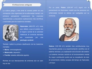 Civilizaciones antiguas
La cultura griega y más tarde la romana parten de una
concepción más organicista de la enfermedad mental. Los
primeros pensadores cuestionaron las creencias
supersticiosas y propusieron explicaciones más científicas
y racionales para los trastornos mentales.
Hipócrates (460-370 a.C) creía
que, debido a que el cerebro era
el órgano central de la actividad
intelectual, la conducta desviada
era ocasionada por una
patología cerebral.
También realizó la primera clasificación de los trastornos
mentales:
 Manía: crónica/agitación.
 Melancolía: depresión.
 Frenitis: estados delirantes agudos.
Muchas de sus descripciones de síntomas aún se usan
hoy en día.
Por su parte, Platón (429.347 a.C) siguió con el
pensamiento de Hipócrates; insistió que las personas con
enfermedad mental no debían ser castigadas por su
conducta.
Galeno (129.199 d.C) también hizo contribuciones muy
importantes gracias a su experimentación científica con el
sistema nervioso y su explicación de la función del cerebro
y el sistema nervioso central en el funcionamiento mental
Su mayor contribución podría ser su recopilación de todo
el conocimiento médico europeo del tiempo de Hipócrates
y el suyo.
07 08
 
