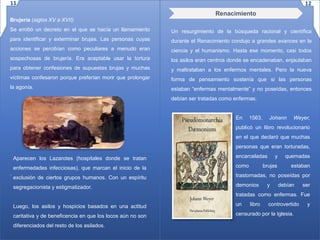 Brujería (siglos XV a XVII)
Se emitió un decreto en el que se hacía un llamamiento
para identificar y exterminar brujas. Las personas cuyas
acciones se percibían como peculiares a menudo eran
sospechosas de brujería. Era aceptable usar la tortura
para obtener confesiones de supuestas brujas y muchas
víctimas confesaron porque preferían morir que prolongar
la agonía.
.
Un resurgimiento de la búsqueda racional y científica
durante el Renacimiento condujo a grandes avances en la
ciencia y el humanismo. Hasta ese momento, casi todos
los asilos eran centros donde se encadenaban, enjaulaban
y maltrataban a los enfermos mentales. Pero la nueva
forma de pensamiento sostenía que si las personas
estaban “enfermas mentalmente” y no poseídas, entonces
debían ser tratadas como enfermas.
Aparecen los Lazarotes (hospitales donde se tratan
enfermedades infecciosas), que marcan el inicio de la
exclusión de ciertos grupos humanos. Con un espíritu
segregacionista y estigmatizador.
Luego, los asilos y hospicios basados en una actitud
caritativa y de beneficencia en que los locos aún no son
diferenciados del resto de los asilados.
Renacimiento
En 1563, Johann Weyer,
publicó un libro revolucionario
en el que declaró que muchas
personas que eran torturadas,
encarceladas y quemadas
como brujas estaban
trastornadas, no poseídas por
demonios y debían ser
tratadas como enfermas. Fue
un libro controvertido y
censurado por la Iglesia.
11 12
 