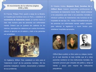 El movimiento de la reforma (siglos
XVIII y XIX)
En Francia, Philippe Pinel, quedó a cargo de La Bicetre,
un hospital para hombres locos en París, y estableció el
movimiento de tratamiento moral, un cambio hacia un
trato más humano para las personas con enfermedad
mental. Ordenó que se quitaran las cadenas de los
internos, reemplazó los calabozos por cuartos iluminados,
reforzó el ejercicio en el exterior y trató a los pacientes
con amabilidad.
En Inglaterra, William Tuke, estableció un retiro para el
“tratamiento moral” de los pacientes mentales. Ahí los
pacientes trabajaban, rezaban, descansaban y hablaban
de sus problemas.
En Estados Unidos, Benjamin Rush, Dorothea Dix y
Clifford Beers hicieron importantes contribuciones al
movimiento de tratamiento moral. Rush, intentó entrenar
a los psiquiatras para tratar a los pacientes mentales e
introducir políticas de tratamientos más humanos en los
hospitales de ese tipo. Dix, trabajo incansablemente para
las personas con enfermedad mental, realizó campaña
para reformar la legislación y reunir fondos para
establecer hospitales apropiados.
Clifford Beers publicó un libro sobre su colapso mental,
en el cual describe el trato terrible que él y otros
pacientes recibieron en tres instituciones mentales. Su
narración provocó gran simpatía del público y atrajo el
interés y apoyo para mejorar las instituciones
psiquiátricas.
13 14
 