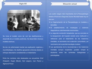 Siglo XX
Se inicia el modelo como tal, con las clasificaciones y
desarrollo de un modelo positivista. Se desarrollan diversos
modelos teóricos.
Se da a la enfermedad mental una explicación orgánica y
neurofisiológica. Se clasifica agrupando síntomas desde un
enfoque descriptivo considerando un tratamiento
Entre los nombres más destacados se encuentran Emil
Kraepelin, Eugen Bleuler, Karl Jaspers, Ivan Pavlov y
Sigmund Freud.
Situación actual
Los cuatro rasgos más importantes de la Psicopatología
desde el final de la Segunda Guerra Mundial hasta hoy en
día son:
 La fragmentación de la Psicopatología en modelos y
escuelas.
 El establecimiento de nosologías y sistemas
diagnósticos unánimemente reconocidos.
 La segunda revolución terapéutica, que se concreta en
la desaparición del hospital mental como institución e
referencia para el tratamiento de los trastornos
mentales, el nacimiento de la atención comunitaria y el
nacimiento de la psicofarmacología modera.
 Las aportaciones de la neurociencias a los trastornos
mentales aunque incipientes ,pueden romper la
dicotomía entre las corrientes biologicistas y
psicologistas
15 16
 