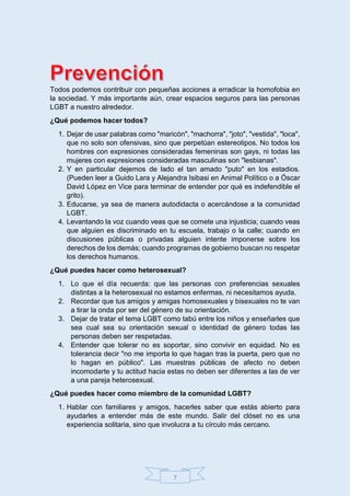 7
Todos podemos contribuir con pequeñas acciones a erradicar la homofobia en
la sociedad. Y más importante aún, crear espacios seguros para las personas
LGBT a nuestro alrededor.
¿Qué podemos hacer todos?
1. Dejar de usar palabras como "maricón", "machorra", "joto", "vestida", "loca",
que no solo son ofensivas, sino que perpetúan estereotipos. No todos los
hombres con expresiones consideradas femeninas son gays, ni todas las
mujeres con expresiones consideradas masculinas son "lesbianas".
2. Y en particular dejemos de lado el tan amado "puto" en los estadios.
(Pueden leer a Guido Lara y Alejandra Isibasi en Animal Político o a Óscar
David López en Vice para terminar de entender por qué es indefendible el
grito).
3. Educarse, ya sea de manera autodidacta o acercándose a la comunidad
LGBT.
4. Levantando la voz cuando veas que se comete una injusticia; cuando veas
que alguien es discriminado en tu escuela, trabajo o la calle; cuando en
discusiones públicas o privadas alguien intente imponerse sobre los
derechos de los demás; cuando programas de gobierno buscan no respetar
los derechos humanos.
¿Qué puedes hacer como heterosexual?
1. Lo que el día recuerda: que las personas con preferencias sexuales
distintas a la heterosexual no estamos enfermas, ni necesitamos ayuda.
2. Recordar que tus amigos y amigas homosexuales y bisexuales no te van
a tirar la onda por ser del género de su orientación.
3. Dejar de tratar el tema LGBT como tabú entre los niños y enseñarles que
sea cual sea su orientación sexual o identidad de género todas las
personas deben ser respetadas.
4. Entender que tolerar no es soportar, sino convivir en equidad. No es
tolerancia decir "no me importa lo que hagan tras la puerta, pero que no
lo hagan en público". Las muestras públicas de afecto no deben
incomodarte y tu actitud hacia estas no deben ser diferentes a las de ver
a una pareja heterosexual.
¿Qué puedes hacer como miembro de la comunidad LGBT?
1. Hablar con familiares y amigos, hacerles saber que estás abierto para
ayudarles a entender más de este mundo. Salir del clóset no es una
experiencia solitaria, sino que involucra a tu círculo más cercano.
 
