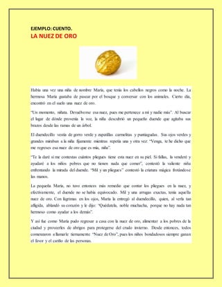 EJEMPLO: CUENTO.
LA NUEZ DE ORO
Había una vez una niña de nombre María, que tenía los cabellos negros como la noche. La
hermosa María gustaba de pasear por el bosque y conversar con los animales. Cierto día,
encontró en el suelo una nuez de oro.
“Un momento, niñata. Devuélveme esa nuez, pues me pertenece a mí y nadie más”. Al buscar
el lugar de dónde provenía la voz, la niña descubrió un pequeño duende que agitaba sus
brazos desde las ramas de un árbol.
El duendecillo vestía de gorro verde y zapatillas carmelitas y puntiagudas. Sus ojos verdes y
grandes miraban a la niña fijamente mientras repetía una y otra vez: “Venga, te he dicho que
me regreses esa nuez de oro que es mía, niña”.
“Te la daré si me contestas cuántos pliegues tiene esta nuez en su piel. Si fallas, la venderé y
ayudaré a los niños pobres que no tienen nada que comer”, contestó la valiente niña
enfrentando la mirada del duende. “Mil y un pliegues” contestó la criatura mágica frotándose
las manos.
La pequeña María, no tuvo entonces más remedio que contar los pliegues en la nuez, y
efectivamente, el duende no se había equivocado. Mil y una arrugas exactas, tenía aquella
nuez de oro. Con lágrimas en los ojos, María la entregó al duendecillo, quien, al verla tan
afligida, ablandó su corazón y le dijo: “Quédatela, noble muchacha, porque no hay nada tan
hermoso como ayudar a los demás”.
Y así fue como María pudo regresar a casa con la nuez de oro, alimentar a los pobres de la
ciudad y proveerles de abrigos para protegerse del crudo invierno. Desde entonces, todos
comenzaron a llamarle tiernamente “Nuez de Oro”, pues los niños bondadosos siempre ganan
el favor y el cariño de las personas.
 