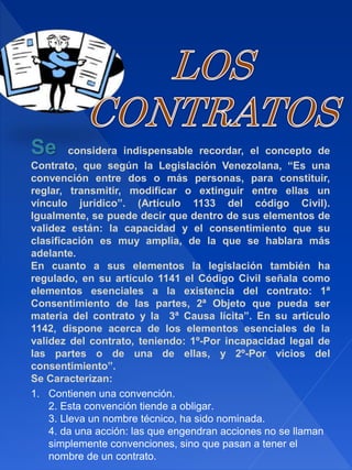 Se considera indispensable recordar, el concepto de
Contrato, que según la Legislación Venezolana, “Es una
convención entre dos o más personas, para constituir,
reglar, transmitir, modificar o extinguir entre ellas un
vínculo jurídico”. (Artículo 1133 del código Civil).
Igualmente, se puede decir que dentro de sus elementos de
validez están: la capacidad y el consentimiento que su
clasificación es muy amplia, de la que se hablara más
adelante.
En cuanto a sus elementos la legislación también ha
regulado, en su artículo 1141 el Código Civil señala como
elementos esenciales a la existencia del contrato: 1ª
Consentimiento de las partes, 2ª Objeto que pueda ser
materia del contrato y la 3ª Causa lícita”. En su artículo
1142, dispone acerca de los elementos esenciales de la
validez del contrato, teniendo: 1º-Por incapacidad legal de
las partes o de una de ellas, y 2º-Por vicios del
consentimiento”.
Se Caracterizan:
1. Contienen una convención.
2. Esta convención tiende a obligar.
3. Lleva un nombre técnico, ha sido nominada.
4. da una acción: las que engendran acciones no se llaman
simplemente convenciones, sino que pasan a tener el
nombre de un contrato.
 