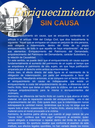 El Enriquecimiento sin causa, que se encuentra contenido en el
artículo n el artículo 1184 del Código Civil, que dice textualmente lo
siguiente: “Aquel que se enriquece sin causa en perjuicio de otra persona,
está obligada a indemnizarla, dentro del límite de su propio
enriquecimiento, de todo lo que aquella se haya empobrecido”, de aquí
sus elementos: Enriquecimiento del Patrimonio del Demandado,
empobrecimiento del Patrimonio del Demandante, carácter Subsidiario, y
la relación de Causalidad.
En este sentido, se puede decir que el enriquecimiento sin causa supone
fundamentalmente el aumento del patrimonio de un sujeto al tiempo que
se empobrece el patrimonio de otro sujeto, sin que haya justificación
amparada por el derecho entre ambos acontecimientos.
Ahora bien, el efecto directo del esta figura es el nacimiento de la
obligación de indemnización, por parte del enriquecido a favor del
empobrecido. Resaltando entonces, si se compara con el hecho ilícito, en
el enriquecimiento sin causa es indispensable que exista un
enriquecimiento a costa del empobrecimiento de otro, a diferencia con el
hecho ilícito, tiene que darse un daño para la víctima, sin que ese daño
implique empobrecimiento para la misma o enriquecimientos del
victimario.
Asimismo, se diferencia del hecho ilícito en cuanto a que abarca el daño
material, sin que la reparación exceda del enriquecimiento uno ni del
empobrecimiento del otro. Esto quiere decir, que la indemnización nunca
sobrepasará la cantidad menor, teniéndose que la Ley no exige que se
repare todo el daño ocasionado. En el hecho ilícito, abarca tanto el daño
material como el moral provocado a la víctima.
Asimismo, la doctrina patria afirma que cuando el pago carece de una
“causa lícita”, conlleva que “ese pago” enriqueció al acreedor, quien
estará obligado a indemnizar o reparar dentro del límite de su propio
enriquecimiento. Es oportuno resaltar que conforme el examen de este
instituto, sus efectos legales oponibles, no han variado desde los inicios
 