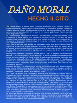 A manera general, la doctrina señala que el hecho ilícito es, como todo acto contrario al
ordenamiento jurídico vigente, generado por la intención, la imprudencia, impericia, negligencia
mala fe, abuso de derecho e inobservancia normativa de una persona (agente) que tiene por
contrapartida una responsabilidad civil en favor de otra persona (perjudicado o víctima) que debe
cubrir el agente del daño.
Su fundamento legal esta reglado en el artículo 1.185 del Código Civil Venezolano refiere: El que
con intención, o por negligencia o por imprudencia, ha causado un daño a otro, está obligado a
repararlo. Debe igualmente reparación quien haya causado un daño a otro, excediendo, en el
ejercicio de su derecho, los límites fijados por la buena fe o por el objeto en vista del cual le ha
sido conferido ese derecho.
Ahora bien, al lado y del daño material nos encontramos con el daño moral que consiste en la
afección de un tipo psíquico moral, espiritual o emocional que experimente una persona. En el
daño moral la doctrina suele distinguir entre aquellos daños extra patrimoniales independientes
de todo daño corporal o material de aquellos que son consecuencia de un daño corporal o
material.
El código civil venezolano, al respecto dispone: Articulo 1196: la obligación de reparación se
extiende a todo daño material o moral causado por el acto ilícito. El juez puede especialmente
acordar una indemnización a la víctima en caso de lesión corporal de atentado a su honor, a su
reputación, o a los de su familia, a su libertad personal , como también en caso de violación de su
domicilio o de un secreto concerniente a la parte lesionada. El juez puede igualmente conceder
una indemnización a los parientes afines, o conyugue, como reparación del daño sufrido en caso
de muerte de la víctima.
Entonces, el artículo 1196 dispone que en caso de hecho ilícito la reparación del daño causado
podrá abarcar el daño material y el daño moral. Adicionalmente faculta al Juez para acordar la
indemnización por daño moral en los casos mencionados de forma enunciativa, pudiendo ser
extensible a los parientes, en caso de muerte de la víctima.
Ahora bien, la doctrina y la jurisprudencia sostienen que en materia contractual solo son
reparables los daños y prejuicios materiales, llamados también patrimoniales, excluyéndose los
daños morales. Pero más recientemente, la jurisprudencia ha sostenido, cito: TRIBUNAL
SUPREMO DE JUSTICIA ha tenido que precisar la siguientes pregunta ¿QUE DEBE PROBAR
EL DEMANDANTE DE UNA INDEMNIZACION POR DAÑO MORAL? responderemos con un
extracto de la propia Sentencia la cuàl nos dice lo siguiente :"Daño Moral. Lo único que debe
demostrarse es el hecho generador. Ratifica doctrina....sobre la probanza de los daños morales,
esta Sala de Casación Civil ha expresado de manera reiterada, desde sentencia de fecha 10 de
octubre de 1991, que lo único que debe demostrarse plenamente en una reclamación por daño
moral es el hecho generador o sea, "el conjunto de circunstancias de hecho que genera la
aflicción cuyo petitum doloris se reclama"..."
Se relaciona la figura del daño moral con el hecho ilícito, ya que al probarse el mismo surge para
la víctima el derecho a la reparación por el daño material o moral que se le ha causado y ello
constituye una certeza en cuanto al derecho y una expectativa respecto al monto, que deberá ser
establecido judicialmente, o por convenio entre las partes.
 