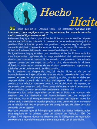 SE tiene que en el Artículo 1185, se estabece: “El que con
intención, o por negligencia o por imprudencia, ha causado un daño
a otro, está obligado a repararlo”.
Asimismo hay que decir, que el hecho ilícito es una actuación culposa
que causa daños, no tolerada ni consentida por el ordenamiento jurídico
positivo. Esta actuación puede ser positiva o negativa según el agente
causante del daño, desarrollado en un hacer o no hacer. El carácter de
ilicitud es fundamental para la determinación del hecho ilícito.
De igual forma, hay que saber que constituye el hecho ilícito uno de los
más importantes capítulos de la responsabilidad civil extracontractual
siendo que ocurre el hecho ilícito cuando una persona, denominada
agente, causa por su culpa un daño a otra, denominada la víctima,
violando conductas o normas de conductas preexistentes, supuestas y
tuteladas por el ordenamiento jurídico positivo.
De lo anterior se desprende que, el Hecho ilícito se da por el
incumplimiento o inejecución de una conducta preexistente que todo
sujeto de derecho debe observar, cumplir y acatar; asimismo, debe ser
culposo debe provenir de la culpa del agente. Para que el hecho
produzca sus efectos normales como lo es la obligación de reparar, es
necesario que cause un daño. Sino causa daño, nada habrá de reparar y
el hecho ilícito como tal será intrascendente en materia civil.
Respecto a los daños reparables por el hecho ilícito son muchos más
amplios que los derivados del incumplimiento de una obligación
contractual, como el enriquecimiento sin causa, se reparan todos los
daños tanto materiales o morales previstos o no previstos en el momento
de la relación del hecho, provengan de cualquier tipo de clase de culpa
cometida por el agente.
Hay que destacar que el Principio que señala los daños indemnizables
esta regulado en la primera parte del párrafo del Artículo: 1196. Del
Codigo Civil vigente, donde se observa que la Obligación de reparación
se extiende a todo daño material o moral causando por el acto ilícito.
ilícito
 