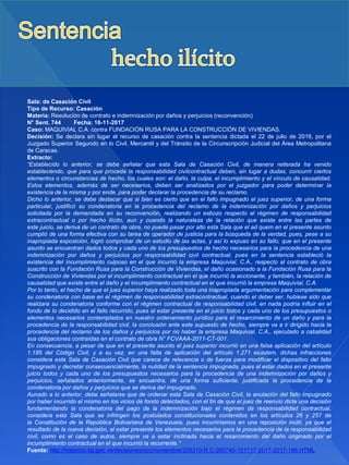 Sala: de Casación Civil
Tipo de Recurso: Casación
Materia: Resolución de contrato e indemnización por daños y perjuicios (reconvención)
N° Sent. 744 Fecha: 16-11-2017
Caso: MAQUIVIAL C.A. contra FUNDACIÓN RUSA PARA LA CONSTRUCCIÓN DE VIVIENDAS.
Decisión: Se declara sin lugar el recurso de casación contra la sentencia dictada el 22 de julio de 2016, por el
Juzgado Superior Segundo en lo Civil, Mercantil y del Tránsito de la Circunscripción Judicial del Área Metropolitana
de Caracas.
Extracto:
“Establecido lo anterior, se debe señalar que esta Sala de Casación Civil, de manera reiterada ha venido
estableciendo, que para que proceda la responsabilidad civilcontractual deben, sin lugar a dudas, concurrir ciertos
elementos o circunstancias de hecho, los cuales son: el daño, la culpa, el incumplimiento y el vínculo de causalidad.
Estos elementos, además de ser necesarios, deben ser analizados por el juzgador para poder determinar la
existencia de la misma y por ende, para poder declarar la procedencia de su reclamo.
Dicho lo anterior, se debe destacar que si bien es cierto que en el fallo impugnado el juez superior, de una forma
particular, justificó su condenatoria en la procedencia del reclamo de la indemnización por daños y perjuicios
solicitada por la demandada en su reconvención, realizando un esbozo respecto al régimen de responsabilidad
extracontractual o por hecho ilícito, aun y cuando la naturaleza de la relación que existe entre las partes de
este juicio, se deriva de un contrato de obra, no puede pasar por alto esta Sala que el ad quem en el presente asunto
cumplió de una forma efectiva con su tarea de operador de justicia para la búsqueda de la verdad, pues, pese a su
inapropiada exposición, logró comprobar de un estudio de las actas, y así lo expuso en su fallo, que en el presente
asunto se encuentran dados todos y cada uno de los presupuestos de hecho necesarios para la procedencia de una
indemnización por daños y perjuicios por responsabilidad civil contractual, pues en la sentencia estableció la
existencia del incumplimiento culposo en el que incurrió la empresa Maquivial, C.A., respecto al contrato de obra
suscrito con la Fundación Rusa para la Construcción de Viviendas, el daño ocasionado a la Fundación Rusa para la
Construcción de Viviendas por el incumplimiento contractual en el que incurrió la accionante, y también, la relación de
causalidad que existe entre el daño y el incumplimiento contractual en el que incurrió la empresa Maquivial, C.A.
Por lo tanto, el hecho de que el juez superior haya realizado toda una inapropiada argumentación para complementar
su condenatoria con base en el régimen de responsabilidad extracontractual, cuando el deber ser, hubiese sido que
realizara su condenatoria conforme con el régimen contractual de responsabilidad civil, en nada podría influir en el
fondo de lo decidido en el fallo recurrido, pues al estar presente en el juicio todos y cada uno de los presupuestos o
elementos necesarios contemplados en nuestro ordenamiento jurídico para el resarcimiento de un daño y para la
procedencia de la responsabilidad civil, la conclusión ante este supuesto de hecho, siempre va a ir dirigido hacia la
procedencia del reclamo de los daños y perjuicios por no haber la empresa Maquivial, C.A., ejecutado a cabalidad
sus obligaciones contraídas en el contrato de obra N° FCVAAA-2011-CT-001.
En consecuencia, a pesar de que en el presente asunto el juez superior incurrió en una falsa aplicación del artículo
1.185 del Código Civil, y a su vez, en una falta de aplicación del artículo 1.271 eiusdem, dichas infracciones
considera esta Sala de Casación Civil que carece de relevancia o de fuerza para modificar el dispositivo del fallo
impugnado y decretar consecuencialmente, la nulidad de la sentencia impugnada, pues al estar dados en el presente
juicio todos y cada uno de los presupuestos necesarios para la procedencia de una indemnización por daños y
perjuicios, señalados anteriormente, se encuentra, de una forma suficiente, justificada la procedencia de la
condenatoria por daños y perjuicios que se deriva del impugnado.
Aunado a lo anterior, debe señalarse que de ordenar esta Sala de Casación Civil, la anulación del fallo impugnado
por haber incurrido el mismo en los vicios de fondo detectados, con el fin de que el juez de reenvío dicte una decisión
fundamentando la condenatoria del pago de la indemnización bajo el régimen de responsabilidad contractual,
considera esta Sala que se infringen los postulados constitucionales contenidos en los artículos 26 y 257 de
la Constitución de la República Bolivariana de Venezuela, pues incurriríamos en una reposición inútil, ya que el
resultado de la nueva decisión, al estar presente los elementos necesarios para la procedencia de la responsabilidad
civil, como es el caso de autos, siempre va a estar inclinada hacia el resarcimiento del daño originado por el
incumplimiento contractual en el que incurrió la recurrente.”
Fuente: http://historico.tsj.gob.ve/decisiones/scc/noviembre/205310-R.C.000740-151117-2017-2017-166.HTML
 