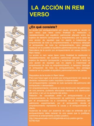 LA ACCIÓN IN REM
VERSO
.
¿En qué consiste?
La acción por enriquecimiento por causa, procede la acción in
rem verso que tiene como finalidad la restitución o
restablecimiento del equilibrio patrimonial alterado entre los
sujetos de derecho (enriquecido y empobrecido), por lo tanto es
una acción de equidad que no aspira a indemnizar al
empobrecido de todo su empobrecimiento, ni tampoco despojar
al enriquecido de todo su enriquecimiento, sino persigue
restaurar en lo posible el equilibrio patrimonial entre las partes.
Naturaleza de la acción por enriquecimiento sin causa (Acción In
Rem Verso)
La acción in rem verso tiene como finalidad la restitución o
reestablecimiento del equilibrio patrimonial alterado entre los
sujetos de derecho (enriquecido y empobrecido), por lo tanto es
una acción de equidad que no aspira a indemnizar al
empobrecido de todo su empobrecimiento, ni tampoco despojar
al enriquecido de todo su enriquecimiento, sino persigue
restaurar en lo posible el equilibrio patrimonial entre las partes.
Requisitos de la Acción In Rem Verso
Para que haya lugar a la acción por enriquecimiento sin causa se
declaran necesarios cuatro requisitos fundamentales:
Un enriquecimiento: consiste en todo aumento del patrimonio del
enriquecido o demandado.
Un empobrecimiento: consiste en toda disminución del patrimonio
de una persona, pudiendo efectuarse mediante una disminución
del activo; o en un no aumento del activo.
Relación de causalidad entre el enriquecimiento y el
empobrecimiento: la disminución de patrimonio experimentada
por el empobrecido va a convertirse en el incremento del
patrimonio experimentado por el enriquecido; donde el
empobrecimiento representa la causa y el enriquecimiento el
efecto.
Ausencia de culpa: por ausencia de culpa se entiende que el
enriquecimiento debe carecer de una causa que lo justifique,
conforme al ordenamiento jurídico positivo.
http://vlexvenezuela.com/vid/gabriela-erzuly-pastor-garcia-
637601625
 