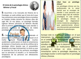 ¿Qué hace un psicólogo
clínico?
Los psicólogos clínicos son los
profesionales de la salud
mental que se encargan de
atender a esas personas que
sienten algún tipo de malestar
psicológico. En este sentido,
los psicólogos clínicos se
encargan de diagnosticar
ciertos trastornos psicológicos,
para posteriormente ofrecer
una intervención personalizada
mediante la psicoterapia.
Aunque este es el principal aspecto en el que
intervienen, los psicólogos también participan
en el ámbito de la investigación (por ejemplo,
aportando sus conocimientos en distintos
estudios científicos), en la docencia (ejerciendo
como profesores en instituciones públicas o
privadas), e incluso en otros ámbitos
minoritarios como la psicología deportiva, la
psicología escolar o como expertos en psicología
clínica y forense.
El inicio de la psicología clínica:
Witmer y Freud
Si recurrimos a los manuales de Historia de la
Psicología, se suele señalar que el inicio de lo que
hoy conocemos como psicología clínica se produjo
en Estados Unidos durante los últimos años del
siglo XIX. En esa época, un psicólogo llamado
Lightner Witmer (discípulo de Wilhelm Wundt)
abre la primera clínica psicológica para atender a
personas aquejadas de problemas de índole
psicológica, en la Universidad de Pensilvania.
En Europa, el honor de ser considerado el
precursor de la psicología clínica suele recaer en el
ínclito Sigmund Freud. Aunque muchos
académicos suelen poner en duda la conveniencia
de declarar a Freud como uno de los artífices de la
psicología clínica (puesto que el psicoanálisis
despierta una larga controversia), lo cierto es que
el austríaco fue uno de los primeros neurólogos
que se acercaron al estudio y a la intervención
terapéutica de las personas con afectaciones
psicológicas.
 