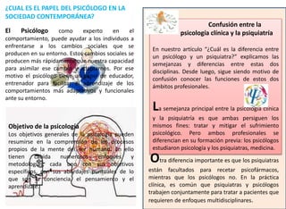 Confusión entre la
psicología clínica y la psiquiatría
En nuestro artículo “¿Cuál es la diferencia entre
un psicólogo y un psiquiatra?” explicamos las
semejanzas y diferencias entre estas dos
disciplinas. Desde luego, sigue siendo motivo de
confusión conocer las funciones de estos dos
ámbitos profesionales.
La semejanza principal entre la psicología clínica
y la psiquiatría es que ambas persiguen los
mismos fines: tratar y mitigar el sufrimiento
psicológico. Pero ambos profesionales se
diferencian en su formación previa: los psicólogos
estudiaron psicología y los psiquiatras, medicina.
Otra diferencia importante es que los psiquiatras
están facultados para recetar psicofármacos,
mientras que los psicólogos no. En la práctica
clínica, es común que psiquiatras y psicólogos
trabajen conjuntamente para tratar a pacientes que
requieren de enfoques multidisciplinares.
¿CUAL ES EL PAPEL DEL PSICÓLOGO EN LA
SOCIEDAD CONTEMPORÁNEA?
El Psicólogo como experto en el
comportamiento, puede ayudar a los individuos a
enfrentarse a los cambios sociales que se
producen en su entorno. Estos cambios sociales se
producen más rápidamente que nuestra capacidad
para asimilar ese cambio y adaptarnos. Por ese
motivo el psicólogo tiene un papel de educador,
entrenador para facilitar el aprendizaje de los
comportamientos más adaptativos y funcionales
ante su entorno.
Objetivo de la psicología
Los objetivos generales de la psicología pueden
resumirse en la comprensión de los procesos
propios de la mente del ser humano. En ello
tienen cabida numerosos enfoques y
metodologías, cada uno con sus objetivos
específicos, con sus abordajes puntuales de lo
que son la conciencia, el pensamiento y el
aprendizaje.
 