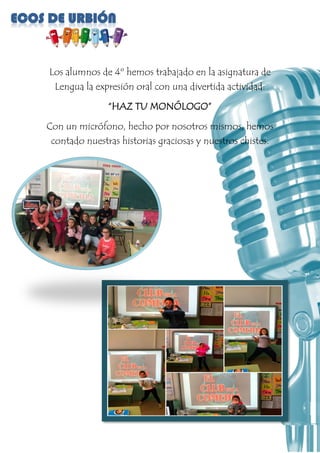 Los alumnos de 4º hemos trabajado en la asignatura de
Lengua la expresión oral con una divertida actividad:
“HAZ TU MONÓLOGO”
Con un micrófono, hecho por nosotros mismos, hemos
contado nuestras historias graciosas y nuestros chistes.
 
