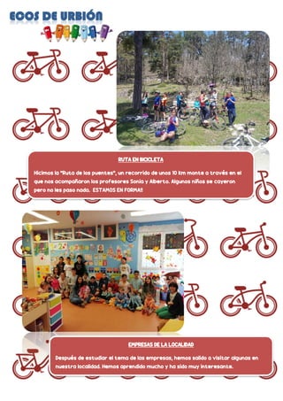 RUTA EN BICICLETA
Hicimos la “Ruta de los puentes”, un recorrido de unos 10 km monte a través en el
que nos acompañaron los profesores Sonia y Alberto. Algunos niños se cayeron
pero no les paso nada. ESTAMOS EN FORMA!!
EMPRESAS DE LA LOCALIDAD
Después de estudiar el tema de las empresas, hemos salido a visitar algunas en
nuestra localidad. Hemos aprendido mucho y ha sido muy interesante.
 
